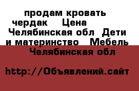 продам кровать “чердак“ › Цена ­ 8 000 - Челябинская обл. Дети и материнство » Мебель   . Челябинская обл.